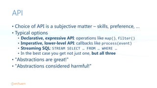 API
• Choice  of  API  is  a  subjective  matter  – skills,  preference,  …
• Typical  options
• Declarative,  expressive  API:  operations  like  map(),  filter()
• Imperative,  lower-level  API:  callbacks  like  process(event)
• Streaming  SQL:  STREAM  SELECT  …  FROM  …  WHERE  …  
• In  the  best  case  you  get  not  just  one,  but  all  three
• "Abstractions  are  great!"
• "Abstractions  considered  harmful!"
 