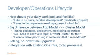 Developer/Operations Lifecycle
• How  should  your  daily  work  look  and  feel  like?
• "I  like  to  do  quick,  iterative  development"  (modify/test/repeat)
• "I  want  to  decouple  team  roadmaps,  project  schedules"
• Big  difference  between  App  Model  <->  Cluster  Model
• Testing,  packaging,  deployment,  monitoring,  operations
• "Do  I  need  to  know  Java  (app)  or  YARN  (cluster)  for  this?”
• "I  want  reactive  processing  in  containers  that  run  on  Mesos!"
• Rolling,  no-downtime  upgrades?
• Integration  with  existing  Ops  infra,  tools,  processes?
 