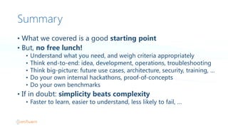 Summary
• What  we  covered  is  a  good  starting  point
• But,  no  free  lunch!
• Understand  what  you  need,  and  weigh  criteria  appropriately
• Think  end-to-end:  idea,  development,  operations,  troubleshooting
• Think  big-picture:  future  use  cases,  architecture,  security,  training,  …
• Do  your  own  internal  hackathons,  proof-of-concepts
• Do  your  own  benchmarks
• If  in  doubt:  simplicity  beats  complexity
• Faster  to  learn,  easier  to  understand,  less  likely  to  fail,  …
 