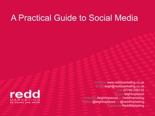 A Practical Guide to Social Media




                           Website www.reddmarketing.co.uk
                           Email leigh@reddmarketing.co.uk
                                         Call 07746 249132
                                       Skype leighhopwood
                   LinkedIn /leighhopwood or /reddmarketing
                  Twitter @leighhopwood or @reddmarketing
                                   Facebook ReddMarketing
 