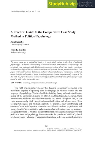 A Practical Guide to the Comparative Case Study
Method in Political Psychology
Juliet Kaarbo
University of Kansas
Ryan K. Beasley
Baker University
The case study, as a method of inquiry, is particularly suited to the field of political
psychology. Yet there is little training in political science, and even less in psychology, on
how to do case study research. Furthermore, misconceptions about case studies contribute
to the methodological barrier that exists within and between the two parent disciplines. This
paper reviews the various definitions and uses of case studies and integrates a number of
recent insights and advances into a practical guide for conducting case study research. To
this end, the paper discusses various stereotypes of the case study and offers specific steps
aimed at addressing these criticisms.
KEY WORDS: case study, comparative method, research design.
The field of political psychology has become increasingly populated with
individuals capable of speaking both the language of political science and the
language of psychology. This is valuable for building theory and understanding the
nature of the empirical domains of interest. Methodologically, however, there
remain some persistent obstacles between the two parent disciplines that, in our
view, unnecessarily hinder empirical cross-fertilization and advancement. Both
social psychologists and political scientists, for example, study the structure and
content of mass belief systems, but tend to use different methods (experiments and
surveys) and different statistical techniques (analyses of variance and regressions).
Margaret Hermann (1989) has indicated that methodological differences between
political science and psychology threaten to make the promise of a field of political
psychologymerelyafantasy.Ifwearegoingtocontinuetodevelopaninterdisciplinary
Political Psychology, Vol. 20, No. 2, 1999
369
0162-895X © 1999 International Society of Political Psychology
Published by Blackwell Publishers, 350 Main Street, Malden, MA 02148, USA, and 108 Cowley Road, Oxford, OX4 1JF, UK.
 