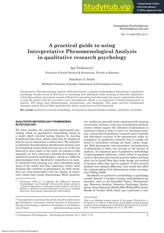 A practical guide to using Interpretative Phenomenological Analysis ...
7
© Czasopismo Psychologiczne – Psychological Journal, 20, 1, 2014, 7-14
* Correspondence concerning this article should be addressed to
Igor Pietkiewicz, University of Social Sciences & Humanities
Faculty of Psychology in Katowice, Techników 9, 40-326 Kato-
wice, Poland. ipietkiewicz@swps.edu.pl
Czasopismo Psychologiczne
Psychological Journal
A practical guide to using
Interpretative Phenomenological Analysis
in qualitative research psychology
Igor Pietkiewicz*
University of Social Sciences & Humanities, Faculty in Katowice
Jonathan A. Smith
Birkbeck University of London, Department of Psychological Sciences
Interpretative Phenomenological Analysis (IPA) has become a popular methodological framework in qualitative
psychology. Studies based in IPA focus on examining how individuals make meaning of their life experiences.
A detailed analysis of personal accounts followed by presenting and discussing the generic experiential themes
is typically paired with the researcher’s own interpretation, which is an expression of double hermeneutics in
practice. IPA draws upon phenomenology, hermeneutics, and idiography. This paper presents fundamental
principles behind IPA and offers guidelines for doing a study based on this framework.
Key words: qualitative research methodology, interpretative phenomenological analysis, qualitative psychology
QUALITATIVE METHODOLOGY FRAMEWORKS
IN PSYCHOLOGY
For many decades, the mainstream experimental psy-
chology relied on quantitative methodology based on
a model which involved testing theories by deriving
hypotheses from them, which could then be checked in
practice via an experiment or observation. The research-
er looked for disconﬁrmation (falsiﬁcation) of theory and,
by eliminating claims which were not true, he or she was
believed to move closer to the truth. In contrast to this
approach, we have observed a growing development of
qualitative research methodologies1
, based on a different
epistemological view. Qualitative researchers are main-
ly concerned with meaning (e.g., how individuals make
sense of the world, how they experience events, what
meaning they attribute to phenomena). In other words,
they are more preoccupied with the quality of experi-
ence, rather than causal relationships. While quantita-
1
Silverman (1993, p. 1) explains the difference between
“methodology” and “method”: whereas the former refers to
‘a general approach to studying research topics’, the latter
denotes ‘a speciﬁc research technique’ (such as an in-depth
interview, focus group, participatory observation).
tive studies are generally more concerned with counting
occurrences, volumes, or the size of associations between
entities (which require the reduction of phenomena to
numerical values in order to carry out statistical analy-
ses), a great deal of qualitative research aims to provide
rich descriptive accounts of the phenomenon under in-
vestigation. In qualitative research, data is usually col-
lected in naturalistic settings (at home, school, hospi-
tal). Both participants’ and researchers’ interpretations
of phenomena is taken into account in the process of
analysis. An important part of qualitative methodology
is epistemological reﬂexivity, which refers to questions
such as: How does the research question deﬁne and limit
what can be found? How does study design and method
of analysis affect data and its analysis? If the research
problem were deﬁned differently, how would this affect
the understanding of the phenomenon under investiga-
tion? (Willig, 2008).
Handbooks on qualitative methodology in psychology
usually describe a number of major methodological ap-
proaches, such as the Grounded Theory, Phenomenol-
ogy, Discourse Analysis, Narrative Psychology, Partici-
patory Action Research (Smith 2008; Willig 2008; Camic,
Rhodes & Yardley 2003). Each type constitutes a com-
DOI: 10.14691/CPPJ.20.1.7
This is an English version reprint of the paper: Pietkiewicz, I.
& Smith, J.A. (2012). Praktyczny przewodnik interpretacyjnej
analizy fenomenologicznej w badaniach jakościowych w psycho-
logii. Czasopismo Psychologiczne 18, 2, 361-369.
Ebookpoint.pl kopia dla: Igor Pietkiewicz pietkiewicz@onet.pl
 
