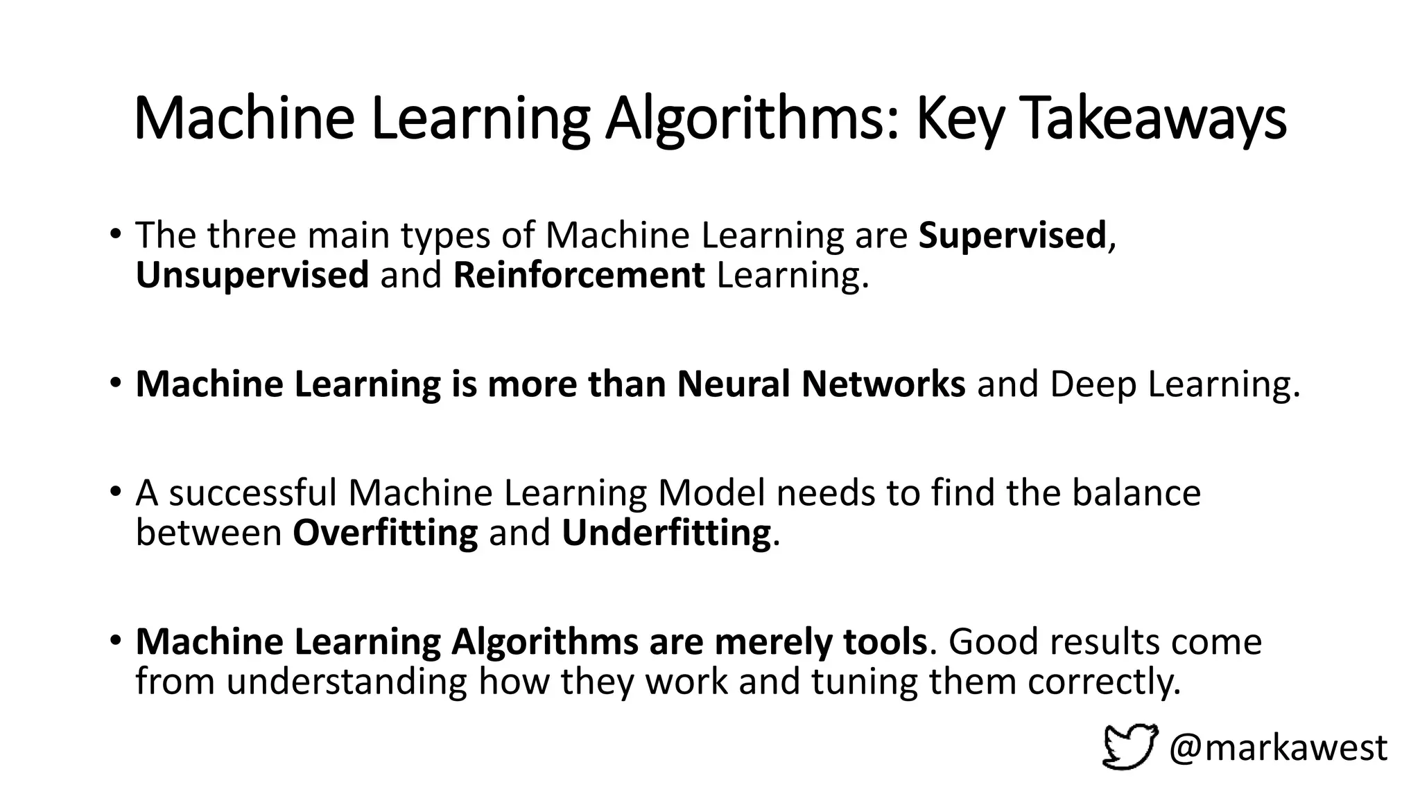 Machine Learning Algorithms: Key Takeaways
@markawest
• The three main types of Machine Learning are Supervised,
Unsupervised and Reinforcement Learning.
• Machine Learning is more than Neural Networks and Deep Learning.
• A successful Machine Learning Model needs to find the balance
between Overfitting and Underfitting.
• Machine Learning Algorithms are merely tools. Good results come
from understanding how they work and tuning them correctly.
 