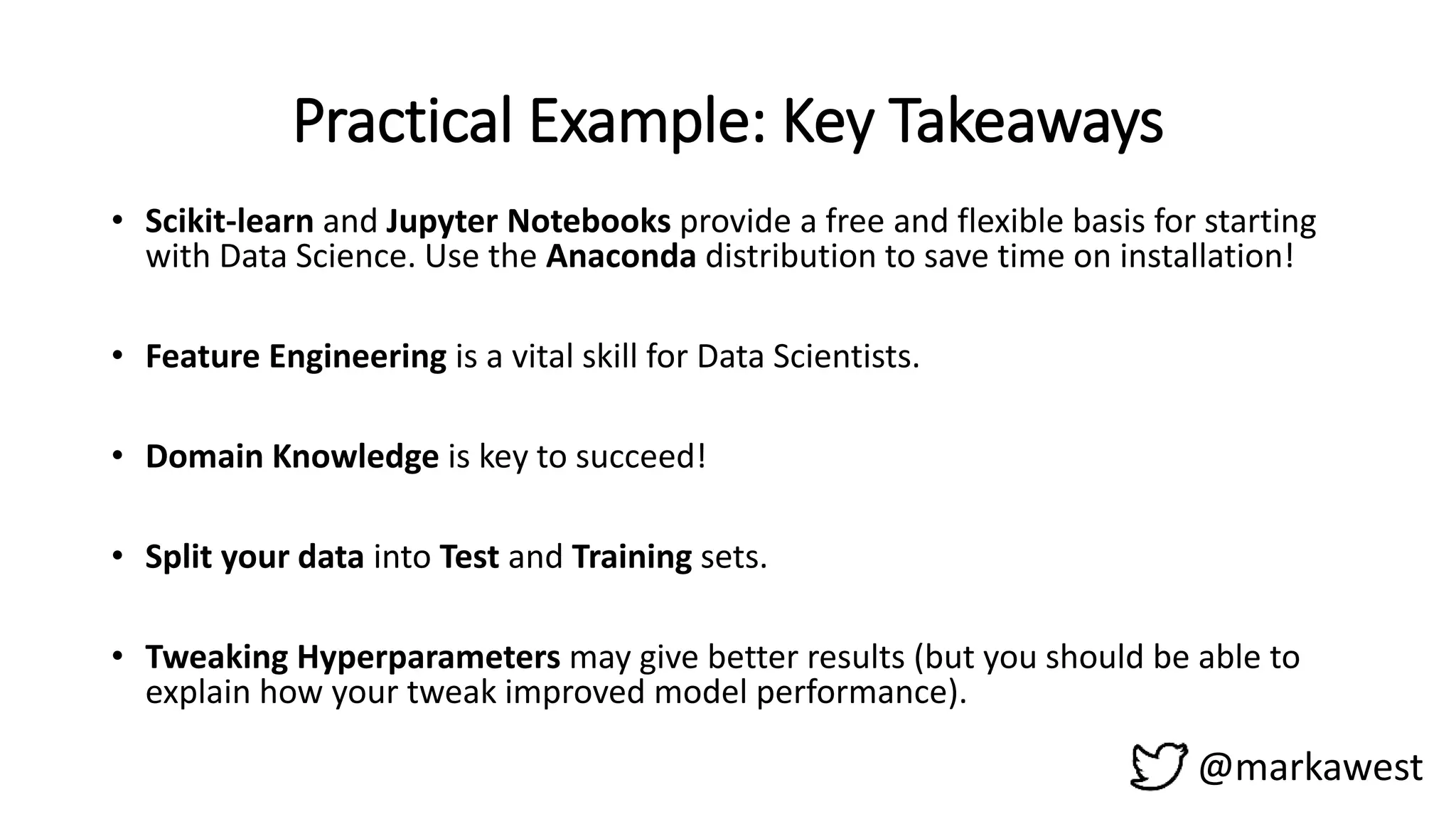 Practical Example: Key Takeaways
@markawest
• Scikit-learn and Jupyter Notebooks provide a free and flexible basis for starting
with Data Science. Use the Anaconda distribution to save time on installation!
• Feature Engineering is a vital skill for Data Scientists.
• Domain Knowledge is key to succeed!
• Split your data into Test and Training sets.
• Tweaking Hyperparameters may give better results (but you should be able to
explain how your tweak improved model performance).
 