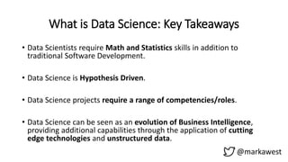 What is Data Science: Key Takeaways
• Data Scientists require Math and Statistics skills in addition to
traditional Software Development.
• Data Science is Hypothesis Driven.
• Data Science projects require a range of competencies/roles.
• Data Science can be seen as an evolution of Business Intelligence,
providing additional capabilities through the application of cutting
edge technologies and unstructured data.
@markawest
 