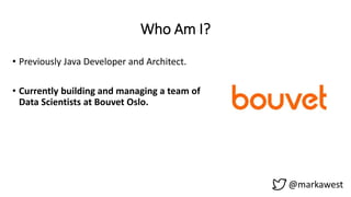 Who Am I?
• Previously Java Developer and Architect.
• Currently building and managing a team of
Data Scientists at Bouvet Oslo.
@markawest
 