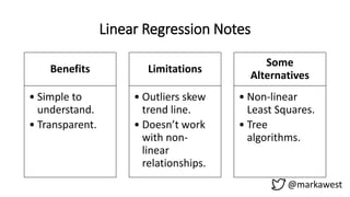 Linear Regression Notes
Benefits
• Simple to
understand.
• Transparent.
Limitations
• Outliers skew
trend line.
• Doesn’t work
with non-
linear
relationships.
Some
Alternatives
• Non-linear
Least Squares.
• Tree
algorithms.
@markawest
 