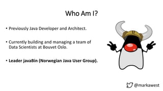 Who Am I?
• Previously Java Developer and Architect.
• Currently building and managing a team of
Data Scientists at Bouvet Oslo.
• Leader javaBin (Norwegian Java User Group).
@markawest
 