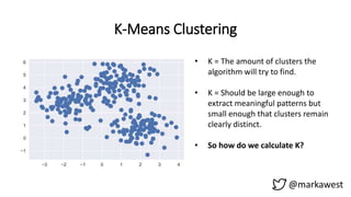 K-Means Clustering
@markawest
• K = The amount of clusters the
algorithm will try to find.
• K = Should be large enough to
extract meaningful patterns but
small enough that clusters remain
clearly distinct.
• So how do we calculate K?
 