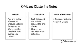 K-Means Clustering Notes
Benefits
• Fast and highly
effective at
uncovering basic
data patterns.
• Works best for
spherical, non-
overlapping
clusters.
Limitations
• Each data point
can only be
assigned to one
cluster.
• Clusters are
assumed to be
spherical.
Some Alternatives
• Gaussian mixtures.
• Fuzzy K-Means.
@markawest
 