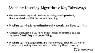 Machine Learning Algorithms: Key Takeaways
@markawest
• The three main types of Machine Learning are Supervised,
Unsupervised and Reinforcement Learning.
• Machine Learning is more than Neural Networks and Deep Learning.
• A successful Machine Learning Model needs to find the balance
between Overfitting and Underfitting.
• Machine Learning Algorithms are merely tools. Good results come
from understanding how they work and tuning them correctly.
 