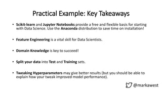 Practical Example: Key Takeaways
@markawest
• Scikit-learn and Jupyter Notebooks provide a free and flexible basis for starting
with Data Science. Use the Anaconda distribution to save time on installation!
• Feature Engineering is a vital skill for Data Scientists.
• Domain Knowledge is key to succeed!
• Split your data into Test and Training sets.
• Tweaking Hyperparameters may give better results (but you should be able to
explain how your tweak improved model performance).
 