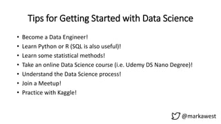 Tips for Getting Started with Data Science
@markawest
• Become a Data Engineer!
• Learn Python or R (SQL is also useful)!
• Learn some statistical methods!
• Take an online Data Science course (i.e. Udemy DS Nano Degree)!
• Understand the Data Science process!
• Join a Meetup!
• Practice with Kaggle!
 
