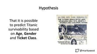 Hypothesis
That it is possible
to predict Titanic
survivability based
on Age, Gender
and Ticket Class.
@markawest
 