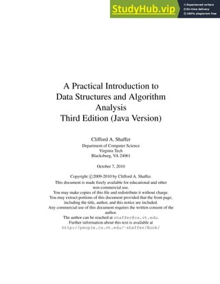 A Practical Introduction to
Data Structures and Algorithm
Analysis
Third Edition (Java Version)
Clifford A. Shaffer
Department of Computer Science
Virginia Tech
Blacksburg, VA 24061
October 7, 2010
Copyright c 2009-2010 by Clifford A. Shaffer.
This document is made freely available for educational and other
non-commercial use.
You may make copies of this file and redistribute it without charge.
You may extract portions of this document provided that the front page,
including the title, author, and this notice are included.
Any commercial use of this document requires the written consent of the
author.
The author can be reached at shaffer@cs.vt.edu.
Further information about this text is available at
http://people.cs.vt.edu/˜shaffer/Book/
 