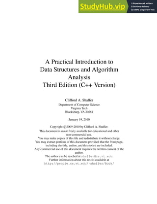 A Practical Introduction to
Data Structures and Algorithm
Analysis
Third Edition (C++ Version)
Clifford A. Shaffer
Department of Computer Science
Virginia Tech
Blacksburg, VA 24061
January 19, 2010
Copyright c 2009-2010 by Clifford A. Shaffer.
This document is made freely available for educational and other
non-commercial use.
You may make copies of this file and redistribute it without charge.
You may extract portions of this document provided that the front page,
including the title, author, and this notice are included.
Any commercial use of this document requires the written consent of the
author.
The author can be reached at shaffer@cs.vt.edu.
Further information about this text is available at
http://people.cs.vt.edu/˜shaffer/Book/
 
