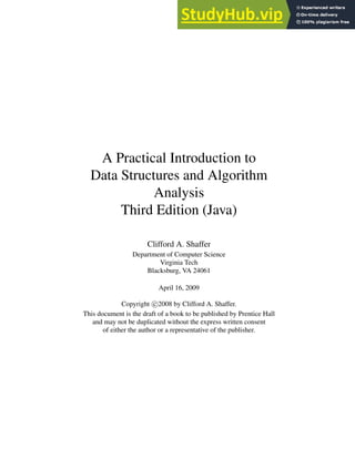 A Practical Introduction to
Data Structures and Algorithm
Analysis
Third Edition (Java)
Clifford A. Shaffer
Department of Computer Science
Virginia Tech
Blacksburg, VA 24061
April 16, 2009
Copyright c 2008 by Clifford A. Shaffer.
This document is the draft of a book to be published by Prentice Hall
and may not be duplicated without the express written consent
of either the author or a representative of the publisher.
 