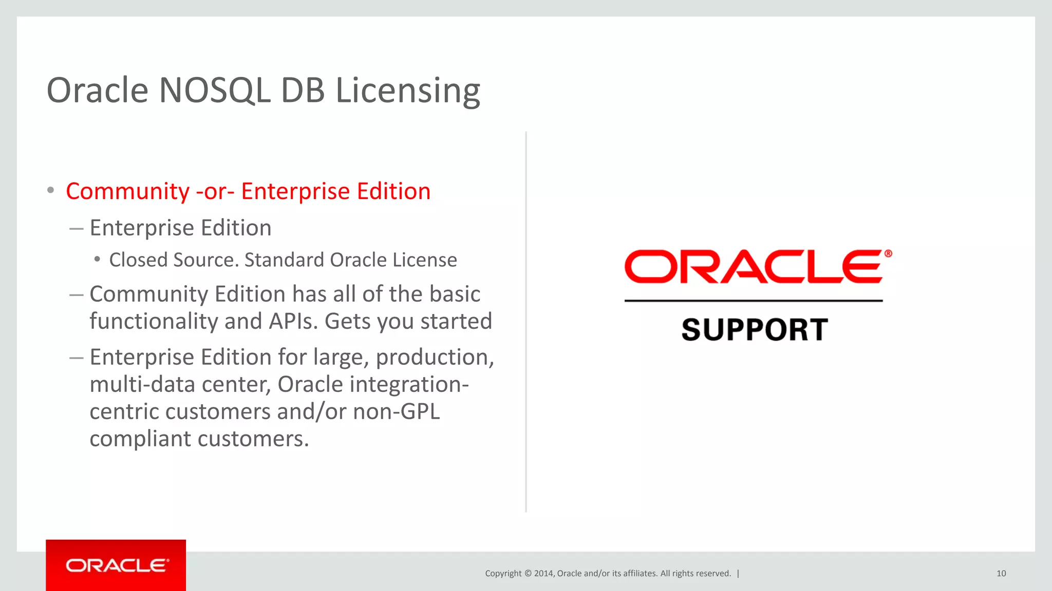 Copyright © 2014, Oracle and/or its affiliates. All rights reserved. | Oracle NOSQL DB Licensing • Community -or- Enterprise Edition – Enterprise Edition • Closed Source. Standard Oracle License – Community Edition has all of the basic functionality and APIs. Gets you started – Enterprise Edition for large, production, multi-data center, Oracle integration-centric customers and/or non-GPL compliant customers. 10 