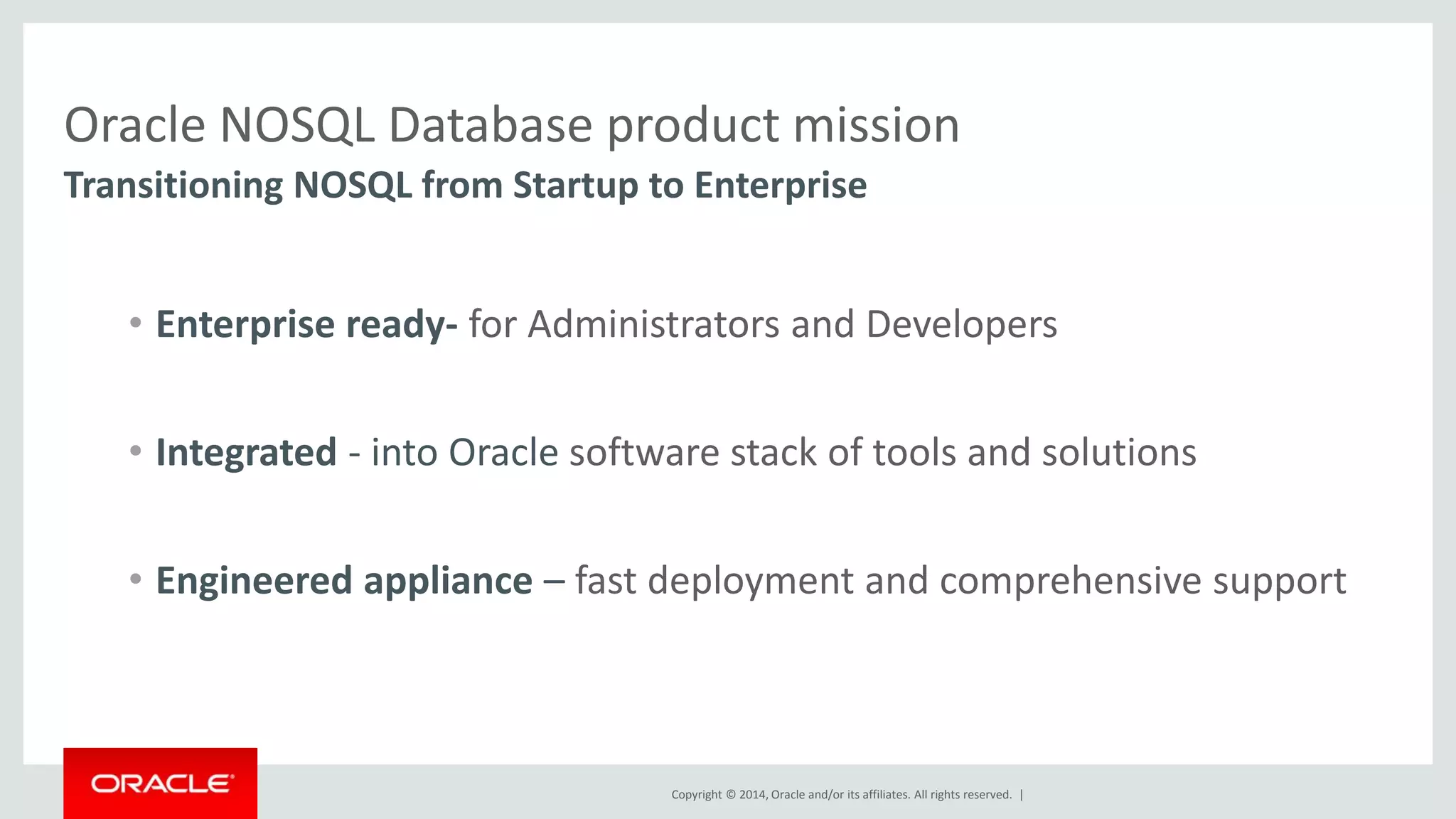 Oracle NOSQL Database product mission Transitioning NOSQL from Startup to Enterprise • Enterprise ready- for Administrators and Developers • Integrated - into Oracle software stack of tools and solutions • Engineered appliance – fast deployment and comprehensive support Copyright © 2014, Oracle and/or its affiliates. All rights reserved. | 