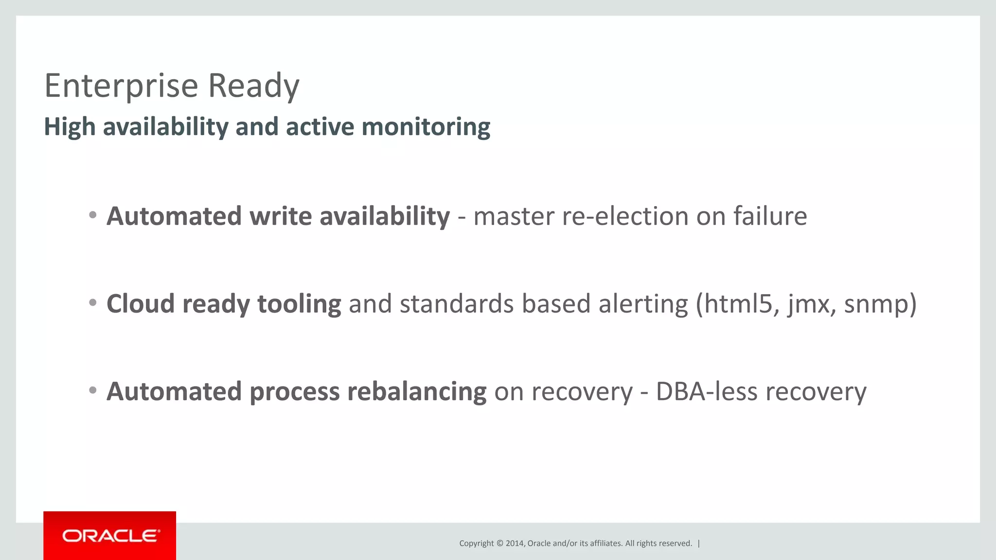 Enterprise Ready High availability and active monitoring • Automated write availability - master re-election on failure • Cloud ready tooling and standards based alerting (html5, jmx, snmp) • Automated process rebalancing on recovery - DBA-less recovery Copyright © 2014, Oracle and/or its affiliates. All rights reserved. | 