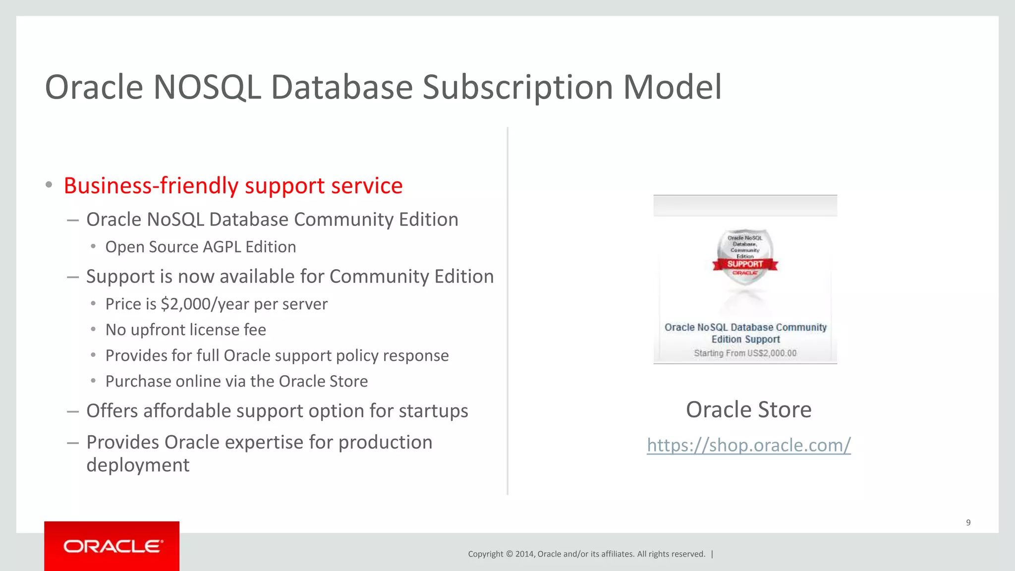 Oracle NOSQL Database Subscription Model Copyright © 2014, Oracle and/or its affiliates. All rights reserved. | • Business-friendly support service – Oracle NoSQL Database Community Edition • Open Source AGPL Edition – Support is now available for Community Edition • Price is $2,000/year per server • No upfront license fee • Provides for full Oracle support policy response • Purchase online via the Oracle Store – Offers affordable support option for startups – Provides Oracle expertise for production deployment 9 Oracle Store https://shop.oracle.com/ 