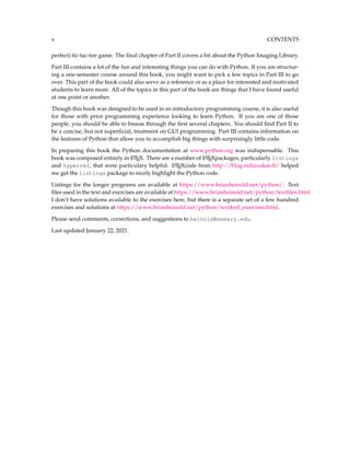 x CONTENTS
perfect) tic-tac-toe game. The final chapter of Part II covers a bit about the Python Imaging Library.
Part III contains a lot of the fun and interesting things you can do with Python. If you are structur-
ing a one-semester course around this book, you might want to pick a few topics in Part III to go
over. This part of the book could also serve as a reference or as a place for interested and motivated
students to learn more. All of the topics in this part of the book are things that I have found useful
at one point or another.
Though this book was designed to be used in an introductory programming course, it is also useful
for those with prior programming experience looking to learn Python. If you are one of those
people, you should be able to breeze through the first several chapters. You should find Part II to
be a concise, but not superficial, treatment on GUI programming. Part III contains information on
the features of Python that allow you to accomplish big things with surprisingly little code.
In preparing this book the Python documentation at www.python.org was indispensable. This
book was composed entirely in L
A
TEX. There are a number of L
A
TEXpackages, particularly listings
and hyperref, that were particulary helpful. L
A
TEXcode from http://blog.miliauskas.lt/ helped
me get the listings package to nicely highlight the Python code.
Listings for the longer programs are available at https://www.brianheinold.net/python/. Text
files used in the text and exercises are available at https://www.brianheinold.net/python/textfiles.html
I don’t have solutions available to the exercises here, but there is a separate set of a few hundred
exercises and solutions at https://www.brianheinold.net/python/worked_exercises.html.
Please send comments, corrections, and suggestions to heinold@msmary.edu.
Last updated January 22, 2021.
 