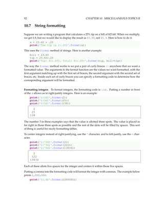 92 CHAPTER 10. MISCELLANEOUS TOPICS II
10.7 String formatting
Suppose we are writing a program that calculates a 25% tip on a bill of $23.60. When we multiply,
we get 5.9, but we would like to display the result as $5.90, not $5.9. Here is how to do it:
a = 23.60 * .25
print('The tip is {:.2f}'.format(a))
This uses the format method of strings. Here is another example:
bill = 23.60
tip = 23.60*.25
print('Tip: ${:.2f}, Total: ${:.2f}'.format(tip, bill+tip))
The way the format method works is we put a pair of curly braces {} anywhere that we want a
formatted value. The arguments to the format function are the values we want formatted, with the
first argument matching up with the first set of braces, the second argument with the second set of
braces, etc. Inside each set of curly braces you can specify a formatting code to determine how the
corresponding argument will be formatted.
Formatting integers To format integers, the formatting code is {:d}. Putting a number in front
of the d allows us to right-justify integers. Here is an example:
print('{:3d}'.format(2))
print('{:3d}'.format(25))
print('{:3d}'.format(138))
2
25
138
The number 3 in these examples says that the value is allotted three spots. The value is placed as
far right in those three spots as possible and the rest of the slots will be filled by spaces. This sort
of thing is useful for nicely formatting tables.
To center integers instead of right-justifying, use the ^ character, and to left-justify, use the < char-
acter.
print('{:^5d}'.format(2))
print('{:^5d}'.format(222))
print('{:^5d}'.format(13834))
2
122
13834
Each of these allots five spaces for the integer and centers it within those five spaces.
Putting a comma into the formatting code will format the integer with commas. The example below
prints 1,000,000:
print('{:,d}'.format(1000000))
 