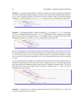94 CHAPTER 10. MISCELLANEOUS TOPICS II
Example 2 A common math problem is to find the solutions to a system of equations. Sometimes
you want to find only the integer solutions, and this can be a little tricky mathematically. However,
we can write a program that does a brute force search for solutions. Here we find all the integer
solutions (x, y) to the system 2x + 3y = 4, x − y = 7, where x and y are both between -50 and 50.
for x in range(-50,51):
for y in range(-50,51):
if 2*x+3*y==4 and x-y==7:
print(x,y)
Example 3 A Pythagorean triple is a triple of numbers (x, y,z) such that x2
+ y2
= z2
. For instance
(3,4,5) is a Pythagorean triple because 32
+ 42
= 52
. Pythagorean triples correspond to triangles
whose sides are all whole numbers (like a 3-4-5-triangle). Here is a program that finds all the
Pythagorean triples (x, y,z) where x, y, and z are positive and less than 100.
for x in range(1,100):
for y in range(1,100):
for z in range(1,100):
if x**2+y**2==z**2:
print(x,y,z)
If you run the program, you’ll notice that there are redundant solutions. For instance, (3,4,5) and
(4,3,5) are both listed. To get rid of these redundancies, change the second loop so that it runs from
x to 100. This way, when x is 4, for instance, the first value for y that will be searched is 4, rather
than 1, and so we won’t get the redundant (4,3,5). Also change the third loop so that it runs from
y to 100.
As you look through the solutions, you might also notice that there are many solutions that are
multiples of others, like (6,8,10), and (9,12,15) are multiples of (3,4,5). The following program
finds only primitive Pythagorean triples, those that aren’t multiples of another triple. The way it
does this is every time a new triple is found, it checks to make sure that x, y, and z are not all
divisible by the same number.
for x in range(1,100):
for y in range(x,100):
for z in range(y,100):
if x**2+y**2==z**2:
for i in range(2,x):
if x%i==0 and y%i==0 and z%i==0:
break
else:
print((x,y,z), end=' ')
Example 4 In Section 15.7, we will write a game to play tic-tac-toe. The board is a 3 × 3 grid, and
we will use nested for loops to create it.
 