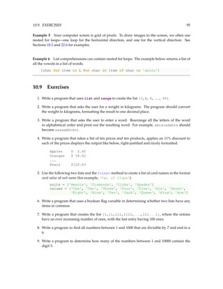 10.9. EXERCISES 95
Example 5 Your computer screen is grid of pixels. To draw images to the screen, we often use
nested for loops—one loop for the horizontal direction, and one for the vertical direction. See
Sections 18.2 and 22.6 for examples.
Example 6 List comprehensions can contain nested for loops. The example below returns a list of
all the vowels in a list of words.
[char for item in L for char in item if char in 'aeiou']
10.9 Exercises
1. Write a program that uses list and range to create the list [3,6,9, ... , 99].
2. Write a program that asks the user for a weight in kilograms. The program should convert
the weight to kilograms, formatting the result to one decimal place.
3. Write a program that asks the user to enter a word. Rearrange all the letters of the word
in alphabetical order and print out the resulting word. For example, abracadabra should
become aaaaabbcdrr.
4. Write a program that takes a list of ten prices and ten products, applies an 11% discount to
each of the prices displays the output like below, right-justified and nicely formatted.
Apples $ 2.45
Oranges $ 18.02
...
Pears $120.03
5. Use the following two lists and the format method to create a list of card names in the format
card value of suit name (for example, 'Two of Clubs').
suits = ['Hearts', 'Diamonds', 'Clubs', 'Spades']
values = ['One', 'Two', 'Three', 'Four', 'Five', 'Six', 'Seven',
'Eight', 'Nine', 'Ten', 'Jack', 'Queen', 'King', 'Ace']
6. Write a program that uses a boolean flag variable in determining whether two lists have any
items in common.
7. Write a program that creates the list [1,11,111,1111,...,111...1], where the entries
have an ever increasing number of ones, with the last entry having 100 ones.
8. Write a program to find all numbers between 1 and 1000 that are divisible by 7 and end in a
6.
9. Write a program to determine how many of the numbers between 1 and 10000 contain the
digit 3.
 