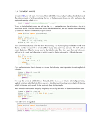 11.4. COUNTING WORDS 103
In Section 12.1, we will learn how to read from a text file. For now, here’s a line of code that reads
the entire contents of a file containing the text of Shakespeare’s Romeo and Juliet and stores the
contents in a string called text:
text = open('romeoandjuliet.txt').read()
To get at the individual words, we will use the split method to turn the string into a list of its
individual words. Also, because some words may be capitalized, we will convert the whole string
to lowercase. We also have to remove punctuation.
from string import punctuation
text = text.lower()
for p in punctuation:
text = text.replace(p, '')
words = text.split()
Next comes the dictionary code that does the counting. The dictionary keys will be the words from
the text and the values will be counts of how many time each word appears. We start with an
empty dictionary. Then for every word in the list of words, if we have seen the word before, we
add one to its count, and otherwise we set the count for that word equal to 1. Here is the code:
d = {}
for w in words:
if w in d:
d[w] = d[w] + 1
else:
d[w] = 1
Once we have created the dictionary, we can use the following code to print the items in alphabeti-
cal order:
items = list(d.items())
items.sort()
for i in items:
print(i)
The way this works is a little tricky. Remember that d.items() returns a list of pairs (called
tuples), which are a lot like lists. When we sort a list of tuples, the sorting is done by the first entry,
which in this case is the word. So the sorting is done alphabetically.
If we instead want to order things by frequency, we can flip the order of the tuples and then sort:
items = list(d.items())
items = [(i[1], i[0]) for i in items]
items.sort()
for i in items:
print(i)
Here is the code all together:
from string import punctuation
# read from file, remove caps and punctuation, and split into words
text = open('romeoandjuliet.txt').read()
 