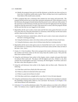 11.5. EXERCISES 105
(e) Modify the program from part (a) and the dictionary so that the user does not have to
know how to spell the month name exactly. That is, all they have to do is spell the first
three letters of the month name correctly.
4. Write a program that uses a dictionary that contains ten user names and passwords. The
program should ask the user to enter their username and password. If the username is not in
the dictionary, the program should indicate that the person is not a valid user of the system. If
the username is in the dictionary, but the user does not enter the right password, the program
should say that the password is invalid. If the password is correct, then the program should
tell the user that they are now logged in to the system.
5. Repeatedly ask the user to enter a team name and the how many games the team won and
how many they lost. Store this information in a dictionary where the keys are the team names
and the values are lists of the form [wins, losses].
(a) Using the dictionary created above, allow the user to enter a team name and print out
the team’s winning percentage.
(b) Using the dictionary, create a list whose entries are the number of wins of each team.
(c) Using the dictionary, create a list of all those teams that have winning records.
6. Repeatedly ask the user to enter game scores in a format like team1 score1 - team2 score2. Store
this information in a dictionary where the keys are the team names and the values are lists of
the form [wins, losses].
7. Create a 5 × 5 list of numbers. Then write a program that creates a dictionary whose keys are
the numbers and whose values are the how many times the number occurs. Then print the
three most common numbers.
8. Using the card dictionary from earlier in this chapter, create a simple card game that deals
two players three cards each. The player with the highest card wins. If there is a tie, then
compare the second highest card and, if necessary, the third highest. If all three cards have
the same value, then the game is a draw.
9. Using the card dictionary from earlier in the chapter, deal out three cards. Determine the
following:
(a) If the three cards form a flush (all of the same suit)
(b) If there is a three-of-a-kind (all of the same value)
(c) If there is a pair, but not three-of-a-kind
(d) If the three cards form a straight (all in a row, like (2, 3, 4) or (10, Jack, Queen))
10. Using the card dictionary from earlier in the chapter run a Monte Carlo simulation to estimate
the probability of being dealt a flush in a five card hand. See Exercise 32 of Chapter 10 for
more about Monte Carlo simulations.
11. In Section 6.10 we met the substitution cipher. This cipher replaces every letter with a different
letter. For instance every a might be replaced with an e, every b might be replaced with an
 