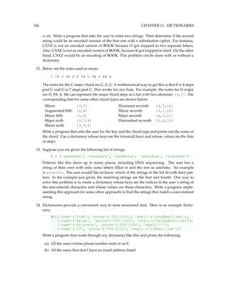 106 CHAPTER 11. DICTIONARIES
a, etc. Write a program that asks the user to enter two strings. Then determine if the second
string could be an encoded version of the first one with a substitution cipher. For instance,
CXYZ is not an encoded version of BOOK because O got mapped to two separate letters.
Also, CXXK is not an encoded version of BOOK, because K got mapped to itself. On the other
hand, CXXZ would be an encoding of BOOK. This problem can be done with or without a
dictionary.
12. Below are the notes used in music:
C C# D D# E F F# G G# A A# B
The notes for the C major chord are C, E, G. A mathematical way to get this is that E is 4 steps
past C and G is 7 steps past C. This works for any base. For example, the notes for D major
are D, F#, A. We can represent the major chord steps as a list with two elements: [4,7]. The
corresponding lists for some other chord types are shown below:
Minor [3,7] Dominant seventh [4,7,10]
Augmented fifth [4,8] Minor seventh [3,7,10]
Minor fifth [4,6] Major seventh [4,7,11]
Major sixth [4,7,9] Diminished seventh [3,6,10]
Minor sixth [3,7,9]
Write a program that asks the user for the key and the chord type and prints out the notes of
the chord. Use a dictionary whose keys are the (musical) keys and whose values are the lists
of steps.
13. Suppose you are given the following list of strings:
L = ['aabaabac', 'cabaabca', 'aaabbcba', 'aabacbab', 'acababba']
Patterns like this show up in many places, including DNA sequencing. The user has a
string of their own with only some letters filled in and the rest as asterisks. An example
is a**a****. The user would like to know which of the strings in the list fit with their pat-
tern. In the example just given, the matching strings are the first and fourth. One way to
solve this problem is to create a dictionary whose keys are the indices in the user’s string of
the non-asterisk characters and whose values are those characters. Write a program imple-
menting this approach (or some other approach) to find the strings that match a user-entered
string.
14. Dictionaries provide a convenient way to store structured data. Here is an example dictio-
nary:
d=[{'name':'Todd', 'phone':'555-1414', 'email':'todd@mail.net'},
{'name':'Helga', 'phone':'555-1618', 'email':'helga@mail.net'},
{'name':'Princess', 'phone':'555-3141', 'email':''},
{'name':'LJ', 'phone':'555-2718', 'email':'lj@mail.net'}]
Write a program that reads through any dictionary like this and prints the following:
(a) All the users whose phone number ends in an 8
(b) All the users that don’t have an email address listed
 