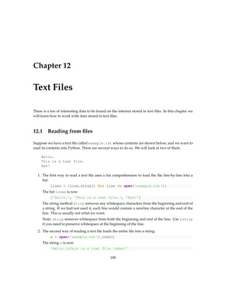 Chapter 12
Text Files
There is a ton of interesting data to be found on the internet stored in text files. In this chapter we
will learn how to work with data stored in text files.
12.1 Reading from files
Suppose we have a text file called example.txt whose contents are shown below, and we want to
read its contents into Python. There are several ways to do so. We will look at two of them.
Hello.
This is a text file.
Bye!
1. The first way to read a text file uses a list comprehension to load the file line-by-line into a
list:
lines = [line.strip() for line in open('example.txt')]
The list lines is now
['Hello.', 'This is a text file.', 'Bye!']
The string method strip removes any whitespace characters from the beginning and end of
a string. If we had not used it, each line would contain a newline character at the end of the
line. This is usually not what we want.
Note: strip removes whitespace from both the beginning and end of the line. Use rstrip
if you need to preserve whitespace at the beginning of the line.
2. The second way of reading a text file loads the entire file into a string:
s = open('example.txt').read()
The string s is now
'Hello.nThis is a text file.nBye!'
109
 