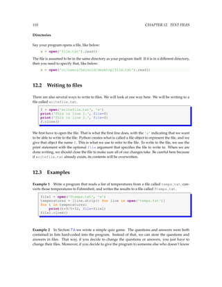 110 CHAPTER 12. TEXT FILES
Directories
Say your program opens a file, like below:
s = open('file.txt').read()
The file is assumed to be in the same directory as your program itself. If it is in a different directory,
then you need to specify that, like below:
s = open('c:/users/heinold/desktop/file.txt').read()
12.2 Writing to files
There are also several ways to write to files. We will look at one way here. We will be writing to a
file called writefile.txt.
f = open('writefile.txt', 'w')
print('This is line 1.', file=f)
print('This is line 2.', file=f)
f.close()
We first have to open the file. That is what the first line does, with the 'w' indicating that we want
to be able to write to the file. Python creates what is called a file object to represent the file, and we
give that object the name f. This is what we use to refer to the file. To write to the file, we use the
print statement with the optional file argument that specifies the file to write to. When we are
done writing, we should close the file to make sure all of our changes take. Be careful here because
if writefile.txt already exists, its contents will be overwritten.
12.3 Examples
Example 1 Write a program that reads a list of temperatures from a file called temps.txt, con-
verts those temperatures to Fahrenheit, and writes the results to a file called ftemps.txt.
file1 = open('ftemps.txt', 'w')
temperatures = [line.strip() for line in open('temps.txt')]
for t in temperatures:
print(t*9/5+32, file=file1)
file1.close()
Example 2 In Section 7.6 we wrote a simple quiz game. The questions and answers were both
contained in lists hard-coded into the program. Instead of that, we can store the questions and
answers in files. That way, if you decide to change the questions or answers, you just have to
change their files. Moreover, if you decide to give the program to someone else who doesn’t know
 