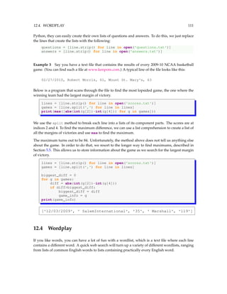 12.4. WORDPLAY 111
Python, they can easily create their own lists of questions and answers. To do this, we just replace
the lines that create the lists with the following:
questions = [line.strip() for line in open('questions.txt')]
answers = [line.strip() for line in open('answers.txt')]
Example 3 Say you have a text file that contains the results of every 2009-10 NCAA basketball
game. (You can find such a file at www.kenpom.com.) A typical line of the file looks like this:
02/27/2010, Robert Morris, 61, Mount St. Mary's, 63
Below is a program that scans through the file to find the most lopsided game, the one where the
winning team had the largest margin of victory.
lines = [line.strip() for line in open('scores.txt')]
games = [line.split(',') for line in lines]
print(max([abs(int(g[2])-int(g[4])) for g in games]))
We use the split method to break each line into a lists of its component parts. The scores are at
indices 2 and 4. To find the maximum difference, we can use a list comprehension to create a list of
all the margins of victories and use max to find the maximum.
The maximum turns out to be 84. Unfortunately, the method above does not tell us anything else
about the game. In order to do that, we resort to the longer way to find maximums, described in
Section 5.5. This allows us to store information about the game as we search for the largest margin
of victory.
lines = [line.strip() for line in open('scores.txt')]
games = [line.split(',') for line in lines]
biggest_diff = 0
for g in games:
diff = abs(int(g[2])-int(g[4]))
if diff>biggest_diff:
biggest_diff = diff
game_info = g
print(game_info)
['12/03/2009', ' SalemInternational', '35', ' Marshall', '119']
12.4 Wordplay
If you like words, you can have a lot of fun with a wordlist, which is a text file where each line
contains a different word. A quick web search will turn up a variety of different wordlists, ranging
from lists of common English words to lists containing practically every English word.
 