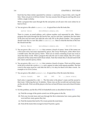114 CHAPTER 12. TEXT FILES
Each line has three entries separated by commas: a username, a log-on time, and a log-off
time. Times are given in 24-hour format. You may assume that all log-ons and log-offs occur
within a single workday.
Write a program that scans through the file and prints out all users who were online for at
least an hour.
4. You are given a file called students.txt. A typical line in the file looks like:
walter melon melon@email.msmary.edu 555-3141
There is a name, an email address, and a phone number, each separated by tabs. Write a
program that reads through the file line-by-line, and for each line, capitalizes the first letter
of the first and last name and adds the area code 301 to the phone number. Your program
should write this to a new file called students2.txt. Here is what the first line of the new
file should look like:
Walter Melon melon@email.msmary.edu 301-555-3141
5. You are given a file namelist.txt that contains a bunch of names. Some of the names are
a first name and a last name separated by spaces, like George Washington, while others have
a middle name, like John Quincy Adams. There are no names consisting of just one word or
more than three words. Write a program that asks the user to enter initials, like GW or JQA,
and prints all the names that match those initials. Note that initials like JA should match both
John Adams and John Quincy Adams.
6. You are given a file namelist.txt that contains a bunch of names. Print out all the names
in the list in which the vowels a, e, i, o, and u appear in order (with repeats possible). The first
vowel in the name must be a and after the first u, it is okay for there to be other vowels. An
example is Ace Elvin Coulson.
7. You are given a file called baseball.txt. A typical line of the file starts like below.
Ichiro Suzuki SEA 162 680 74 ...[more stats]
Each entry is separated by a tab, t. The first entry is the player’s name and the second is
their team. Following that are 16 statistics. Home runs are the seventh stat and stolen bases
are the eleventh. Print out all the players who have at least 20 home runs and at least 20 stolen
bases.
8. For this problem, use the file of NCAA basketball scores as described in Section 12.3.
(a) Find the average of the points scored over all the games in the file.
(b) Pick your favorite team and scan through the file to determine how many games they
won and how many games they lost.
(c) Find the team(s) that lost by 30 or more points the most times
(d) Find all the teams that averaged at least 70 points a game.
 