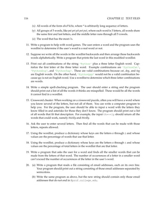 116 CHAPTER 12. TEXT FILES
(x) All words of the form abcd*dcba, where * is arbitrarily long sequence of letters.
(y) All groups of 5 words, like pat pet pit pot put, where each word is 3 letters, all words share
the same first and last letters, and the middle letter runs through all 5 vowels.
(z) The word that has the most i’s.
11. Write a program to help with word games. The user enters a word and the program uses the
wordlist to determine if the user’s word is a real word or not.
12. Suppose we write all the words in the wordlist backwards and then arrange these backwards
words alphabetically. Write a program that prints the last word in this modified wordlist.
13. Print out all combinations of the string 'Python' plus a three letter English word. Cap-
italize the first letter of the three letter word. Example combinations are 'PythonCat',
'PythonDog', and 'PythonTag'. These are valid combinations because cat, dog, and tag
are English words. On the other hand, 'PythonQqz' would not be a valid combination be-
cause qqz is not an English word. Use a wordlist to determine which three letter combinations
are words.
14. Write a simple spell-checking program. The user should enter a string and the program
should print out a list of all the words it thinks are misspelled. These would be all the words
it cannot find in a wordlist.
15. Crossword cheater: When working on a crossword puzzle, often you will have a word where
you know several of the letters, but not all of them. You can write a computer program to
help you. For the program, the user should be able to input a word with the letters they
know filled in and asterisks for those they don’t know. The program should print out a list
of all words that fit that description. For example, the input th***ly should return all the
words that could work, namely thickly and thirdly.
16. Ask the user to enter several letters. Then find all the words that can be made with those
letters, repeats allowed.
17. Using the wordlist, produce a dictionary whose keys are the letters a through z and whose
values are the percentage of words that use that letter.
18. Using the wordlist, produce a dictionary whose keys are the letters a through z and whose
values are the percentage of total letters in the wordlist that are that letter.
19. Write a program that asks the user for a word and finds all the smaller words that can be
made from the letters of that word. The number of occurrences of a letter in a smaller word
can’t exceed the number of occurrences of the letter in the user’s word.
20. (a) Write a program that reads a file consisting of email addresses, each on its own line.
Your program should print out a string consisting of those email addresses separated by
semicolons.
(b) Write the same program as above, but the new string should contain only those email
addresses that do not end in @prof.college.edu.
 
