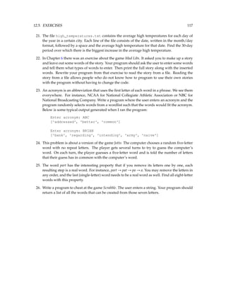 12.5. EXERCISES 117
21. The file high_temperatures.txt contains the average high temperatures for each day of
the year in a certain city. Each line of the file consists of the date, written in the month/day
format, followed by a space and the average high temperature for that date. Find the 30-day
period over which there is the biggest increase in the average high temperature.
22. In Chapter 6 there was an exercise about the game Mad Libs. It asked you to make up a story
and leave out some words of the story. Your program should ask the user to enter some words
and tell them what types of words to enter. Then print the full story along with the inserted
words. Rewrite your program from that exercise to read the story from a file. Reading the
story from a file allows people who do not know how to program to use their own stories
with the program without having to change the code.
23. An acronym is an abbreviation that uses the first letter of each word in a phrase. We see them
everywhere. For instance, NCAA for National Collegiate Athletic Association or NBC for
National Broadcasting Company. Write a program where the user enters an acronym and the
program randomly selects words from a wordlist such that the words would fit the acronym.
Below is some typical output generated when I ran the program:
Enter acronym: ABC
['addressed', 'better', 'common']
Enter acronym: BRIAN
['bank', 'regarding', 'intending', 'army', 'naive']
24. This problem is about a version of the game Jotto. The computer chooses a random five-letter
word with no repeat letters. The player gets several turns to try to guess the computer’s
word. On each turn, the player guesses a five-letter word and is told the number of letters
that their guess has in common with the computer’s word.
25. The word part has the interesting property that if you remove its letters one by one, each
resulting step is a real word. For instance, part → pat → pa → a. You may remove the letters in
any order, and the last (single-letter) word needs to be a real word as well. Find all eight-letter
words with this property.
26. Write a program to cheat at the game Scrabble. The user enters a string. Your program should
return a list of all the words that can be created from those seven letters.
 