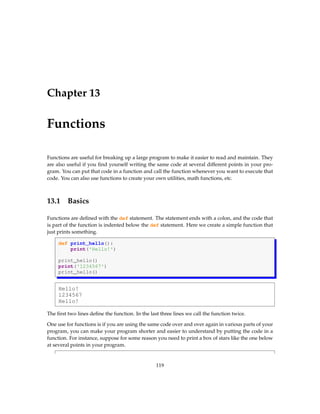 Chapter 13
Functions
Functions are useful for breaking up a large program to make it easier to read and maintain. They
are also useful if you find yourself writing the same code at several different points in your pro-
gram. You can put that code in a function and call the function whenever you want to execute that
code. You can also use functions to create your own utilities, math functions, etc.
13.1 Basics
Functions are defined with the def statement. The statement ends with a colon, and the code that
is part of the function is indented below the def statement. Here we create a simple function that
just prints something.
def print_hello():
print('Hello!')
print_hello()
print('1234567')
print_hello()
Hello!
1234567
Hello!
The first two lines define the function. In the last three lines we call the function twice.
One use for functions is if you are using the same code over and over again in various parts of your
program, you can make your program shorter and easier to understand by putting the code in a
function. For instance, suppose for some reason you need to print a box of stars like the one below
at several points in your program.
119
 