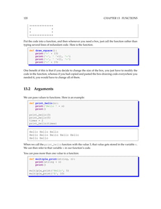120 CHAPTER 13. FUNCTIONS
**************
* *
* *
**************
Put the code into a function, and then whenever you need a box, just call the function rather than
typing several lines of redundant code. Here is the function.
def draw_square():
print('*' * 15)
print('*', ' '*11, '*')
print('*', ' '*11, '*')
print('*' * 15)
One benefit of this is that if you decide to change the size of the box, you just have to modify the
code in the function, whereas if you had copied and pasted the box-drawing code everywhere you
needed it, you would have to change all of them.
13.2 Arguments
We can pass values to functions. Here is an example:
def print_hello(n):
print('Hello ' * n)
print()
print_hello(3)
print_hello(5)
times = 2
print_hello(times)
Hello Hello Hello
Hello Hello Hello Hello Hello
Hello Hello
When we call the print_hello function with the value 3, that value gets stored in the variable n.
We can then refer to that variable n in our function’s code.
You can pass more than one value to a function:
def multiple_print(string, n):
print(string * n)
print()
multiple_print('Hello', 5)
multiple_print('A', 10)
 