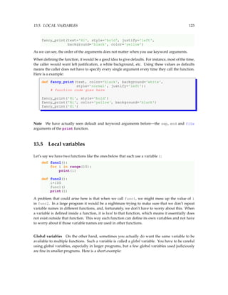 13.5. LOCAL VARIABLES 123
fancy_print(text='Hi', style='bold', justify='left',
background='black', color='yellow')
As we can see, the order of the arguments does not matter when you use keyword arguments.
When defining the function, it would be a good idea to give defaults. For instance, most of the time,
the caller would want left justification, a white background, etc. Using these values as defaults
means the caller does not have to specify every single argument every time they call the function.
Here is a example:
def fancy_print(text, color='black', background='white',
style='normal', justify='left'):
# function code goes here
fancy_print('Hi', style='bold')
fancy_print('Hi', color='yellow', background='black')
fancy_print('Hi')
Note We have actually seen default and keyword arguments before—the sep, end and file
arguments of the print function.
13.5 Local variables
Let’s say we have two functions like the ones below that each use a variable i:
def func1():
for i in range(10):
print(i)
def func2():
i=100
func1()
print(i)
A problem that could arise here is that when we call func1, we might mess up the value of i
in func2. In a large program it would be a nightmare trying to make sure that we don’t repeat
variable names in different functions, and, fortunately, we don’t have to worry about this. When
a variable is defined inside a function, it is local to that function, which means it essentially does
not exist outside that function. This way each function can define its own variables and not have
to worry about if those variable names are used in other functions.
Global variables On the other hand, sometimes you actually do want the same variable to be
available to multiple functions. Such a variable is called a global variable. You have to be careful
using global variables, especially in larger programs, but a few global variables used judiciously
are fine in smaller programs. Here is a short example:
 