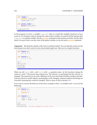 124 CHAPTER 13. FUNCTIONS
def reset():
global time_left
time_left = 0
def print_time():
print(time_left)
time_left=30
In this program we have a variable time_left that we would like multiple functions to have
access to. If a function wants to change the value of that variable, we need to tell the function that
time_left is a global variable. We use a global statement in the function to do this. On the other
hand, if we just want to use the value of the global variable, we do not need a global statement.
Arguments We finish the chapter with a bit of a technical detail. You can skip this section for the
time being if you don’t want to worry about details right now. Here are two simple functions:
def func1(x):
x = x + 1
def func2(L):
L = L + [1]
a=3
M=[1,2,3]
func1(a)
func2(M)
When we call func1 with a and func2 with L, a question arises: do the functions change the
values of a and L? The answer may surprise you. The value of a is unchanged, but the value of L is
changed. The reason has to do with a difference in the way that Python handles numbers and lists.
Lists are said to be mutable objects, meaning they can be changed, whereas numbers and strings are
immutable, meaning they cannot be changed. There is more on this in Section 19.1.
If we want to reverse the behavior of the above example so that a is modified and L is not, do the
following:
def func1(x):
x = x + 1
return x
def func2(L):
copy = L[:]
copy = copy + [1]
a=3
M=[1,2,3]
a=func1(a) # note change on this line
 