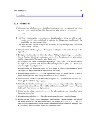 13.6. EXERCISES 125
func2(M)
13.6 Exercises
1. Write a function called rectangle that takes two integers m and n as arguments and prints
out an m × n box consisting of asterisks. Shown below is the output of rectangle(2,4)
****
****
2. (a) Write a function called add_excitement that takes a list of strings and adds an excla-
mation point (!) to the end of each string in the list. The program should modify the
original list and not return anything.
(b) Write the same function except that it should not modify the original list and should
instead return a new list.
3. Write a function called sum_digits that is given an integer num and returns the sum of the
digits of num.
4. The digital root of a number n is obtained as follows: Add up the digits n to get a new number.
Add up the digits of that to get another new number. Keep doing this until you get a number
that has only one digit. That number is the digital root.
For example, if n = 45893, we add up the digits to get 4 + 5 + 8 + 9 + 3 = 29. We then add up
the digits of 29 to get 2 + 9 = 11. We then add up the digits of 11 to get 1 + 1 = 2. Since 2 has
only one digit, 2 is our digital root.
Write a function that returns the digital root of an integer n. [Note: there is a shortcut, where
the digital root is equal to n mod 9, but do not use that here.]
5. Write a function called first_diff that is given two strings and returns the first location in
which the strings differ. If the strings are identical, it should return -1.
6. Write a function called binom that takes two integers n and k and returns the binomial coef-
ficient n
k

. The definition is n
k

= n!
k!(n−k)! .
7. Write a function that takes an integer n and returns a random integer with exactly n digits. For
instance, if n is 3, then 125 and 593 would be valid return values, but 093 would not because
that is really 93, which is a two-digit number.
8. Write a function called number_of_factors that takes an integer and returns how many
factors the number has.
9. Write a function called factors that takes an integer and returns a list of its factors.
10. Write a function called closest that takes a list of numbers L and a number n and returns
the largest element in L that is not larger than n. For instance, if L=[1,6,3,9,11] and n=8,
then the function should return 6, because 6 is the closest thing in L to 8 that is not larger than
8. Don’t worry about if all of the things in L are smaller than n.
 