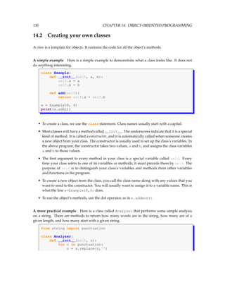130 CHAPTER 14. OBJECT-ORIENTED PROGRAMMING
14.2 Creating your own classes
A class is a template for objects. It contains the code for all the object’s methods.
A simple example Here is a simple example to demonstrate what a class looks like. It does not
do anything interesting.
class Example:
def __init__(self, a, b):
self.a = a
self.b = b
def add(self):
return self.a + self.b
e = Example(8, 6)
print(e.add())
• To create a class, we use the class statement. Class names usually start with a capital.
• Most classes will have a method called __init__. The underscores indicate that it is a special
kind of method. It is called a constructor, and it is automatically called when someone creates
a new object from your class. The constructor is usually used to set up the class’s variables. In
the above program, the constructor takes two values, a and b, and assigns the class variables
a and b to those values.
• The first argument to every method in your class is a special variable called self. Every
time your class refers to one of its variables or methods, it must precede them by self. The
purpose of self is to distinguish your class’s variables and methods from other variables
and functions in the program.
• To create a new object from the class, you call the class name along with any values that you
want to send to the constructor. You will usually want to assign it to a variable name. This is
what the line e=Example(8,6) does.
• To use the object’s methods, use the dot operator, as in e.addmod().
A more practical example Here is a class called Analyzer that performs some simple analysis
on a string. There are methods to return how many words are in the string, how many are of a
given length, and how many start with a given string.
from string import punctuation
class Analyzer:
def __init__(self, s):
for c in punctuation:
s = s.replace(c,'')
 