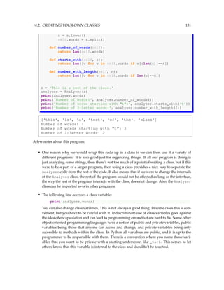 14.2. CREATING YOUR OWN CLASSES 131
s = s.lower()
self.words = s.split()
def number_of_words(self):
return len(self.words)
def starts_with(self, s):
return len([w for w in self.words if w[:len(s)]==s])
def number_with_length(self, n):
return len([w for w in self.words if len(w)==n])
s = 'This is a test of the class.'
analyzer = Analyzer(s)
print(analyzer.words)
print('Number of words:', analyzer.number_of_words())
print('Number of words starting with t:', analyzer.starts_with('t'))
print('Number of 2-letter words:', analyzer.number_with_length(2))
['this', 'is', 'a', 'test', 'of', 'the', 'class']
Number of words: 7
Number of words starting with t: 3
Number of 2-letter words: 2
A few notes about this program:
• One reason why we would wrap this code up in a class is we can then use it a variety of
different programs. It is also good just for organizing things. If all our program is doing is
just analyzing some strings, then there’s not too much of a point of writing a class, but if this
were to be a part of a larger program, then using a class provides a nice way to separate the
Analyzer code from the rest of the code. It also means that if we were to change the internals
of the Analyzer class, the rest of the program would not be affected as long as the interface,
the way the rest of the program interacts with the class, does not change. Also, the Analyzer
class can be imported as-is in other programs.
• The following line accesses a class variable:
print(analyzer.words)
You can also change class variables. This is not always a good thing. In some cases this is con-
venient, but you have to be careful with it. Indiscriminate use of class variables goes against
the idea of encapsulation and can lead to programming errors that are hard to fix. Some other
object-oriented programming languages have a notion of public and private variables, public
variables being those that anyone can access and change, and private variables being only
accessible to methods within the class. In Python all variables are public, and it is up to the
programmer to be responsible with them. There is a convention where you name those vari-
ables that you want to be private with a starting underscore, like _var1. This serves to let
others know that this variable is internal to the class and shouldn’t be touched.
 