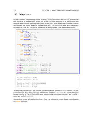 132 CHAPTER 14. OBJECT-ORIENTED PROGRAMMING
14.3 Inheritance
In object-oriented programming there is a concept called inheritance where you can create a class
that builds off of another class. When you do this, the new class gets all of the variables and
methods of the class it is inheriting from (called the base class). It can then define additional variables
and methods that are not present in the base class, and it can also override some of the methods of
the base class. That is, it can rewrite them to suit its own purposes. Here is a simple example:
class Parent:
def __init__(self, a):
self.a = a
def method1(self):
return self.a*2
def method2(self):
return self.a+'!!!'
class Child(Parent):
def __init__(self, a, b):
self.a = a
self.b = b
def method1(self):
return self.a*7
def method3(self):
return self.a + self.b
p = Parent('hi')
c = Child('hi', 'bye')
print('Parent method 1: ', p.method1())
print('Parent method 2: ', p.method2())
print()
print('Child method 1: ', c.method1())
print('Child method 2: ', c.method2())
print('Child method 3: ', c.method3())
Parent method 1: hihi
Parent method 2: hi!!!
Child method 1: hihihihihihihi
Child method 2: hi!!!
Child method 3: hibye
We see in the example above that the child has overridden the parent’s method1, causing it to now
repeat the string seven times. The child has inherited the parent’s method2, so it can use it without
having to define it. The child also adds some features to the parent class, namely a new variable b
and a new method, method3.
A note about syntax: when inheriting from a class, you indicate the parent class in parentheses in
the class statement.
 