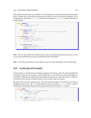 14.4. A PLAYING-CARD EXAMPLE 133
If the child class adds some new variables, it can call the parent class’s constructor as demonstrated
below. Another use is if the child class just wants to add on to one of the parent’s methods. In the
example below, the child’s print_var method calls the parent’s print_var method and adds an
additional line.
class Parent:
def __init__(self, a):
self.a = a
def print_var(self):
print(The value of this class's variables are:)
print(self.a)
class Child(Parent):
def __init__(self, a, b):
Parent.__init__(self, a)
self.b = b
def print_var(self):
Parent.print_var(self)
print(self.b)
Note You can also inherit from Python built-in types, like strings (str) and lists (list), as well
as any classes defined in the various modules that come with Python.
Note Your code can inherit from more than one class at a time, though this can be a little tricky.
14.4 A playing-card example
In this section we will show how to design a program with classes. We will create a simple hi-lo
card game where the user is given a card and they have to say if the next card will be higher or
lower than it. This game could easily be done without classes, but we will create classes to represent
a card and a deck of cards, and these classes can be reused in other card games.
We start with a class for a playing card. The data associated with a card consists of its value (2
through 14) and its suit. The Card class below has only one method, __str__. This is a special
method that, among other things, tells the print function how to print a Card object.
class Card:
def __init__(self, value, suit):
self.value = value
self.suit = suit
def __str__(self):
names = ['Jack', 'Queen', 'King', 'Ace']
if self.value = 10:
 
