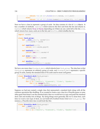 134 CHAPTER 14. OBJECT-ORIENTED PROGRAMMING
return '{} of {}'.format(self.value, self.suit)
else:
return '{} of {}'.format(names[self.value-11], self.suit)
Next we have a class to represent a group of cards. Its data consists of a list of Card objects. It
has a number of methods: nextCard which removes the first card from the list and returns it;
hasCard which returns True or False depending on if there are any cards left in the list; size,
which returns how many cards are in the list; and shuffle, which shuffles the list.
import random
class Card_group:
def __init__(self, cards=[]):
self.cards = cards
def nextCard(self):
return self.cards.pop(0)
def hasCard(self):
return len(self.cards)0
def size(self):
return len(self.cards)
def shuffle(self):
random.shuffle(self.cards)
We have one more class Standard_deck, which inherits from Card_group. The idea here is that
Card_group represents an arbitrary group of cards, and Standard_deck represents a specific
group of cards, namely the standard deck of 52 cards used in most card games.
class Standard_deck(Card_group):
def __init__(self):
self.cards = []
for s in ['Hearts', 'Diamonds', 'Clubs', 'Spades']:
for v in range(2,15):
self.cards.append(Card(v, s))
Suppose we had just created a single class that represented a standard deck along with all the
common operations like shuffling. If we wanted to create a new class for a Pinochle game or some
other game that doesn’t use the standard deck, then we would have to copy and paste the standard
deck code and modify lots of things. By doing things more generally, like we’ve done here, each
time we want a new type of deck, we can build off of (inherit from) what is in Card_group. For
instance, a Pinochle deck class would look like this:
class Pinochle_deck(Card_group):
def __init__(self):
self.cards = []
for s in ['Hearts', 'Diamonds', 'Clubs', 'Spades']*2:
 