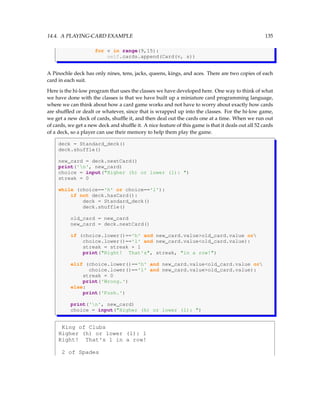 14.4. A PLAYING-CARD EXAMPLE 135
for v in range(9,15):
self.cards.append(Card(v, s))
A Pinochle deck has only nines, tens, jacks, queens, kings, and aces. There are two copies of each
card in each suit.
Here is the hi-low program that uses the classes we have developed here. One way to think of what
we have done with the classes is that we have built up a miniature card programming language,
where we can think about how a card game works and not have to worry about exactly how cards
are shuffled or dealt or whatever, since that is wrapped up into the classes. For the hi-low game,
we get a new deck of cards, shuffle it, and then deal out the cards one at a time. When we run out
of cards, we get a new deck and shuffle it. A nice feature of this game is that it deals out all 52 cards
of a deck, so a player can use their memory to help them play the game.
deck = Standard_deck()
deck.shuffle()
new_card = deck.nextCard()
print('n', new_card)
choice = input(Higher (h) or lower (l): )
streak = 0
while (choice=='h' or choice=='l'):
if not deck.hasCard():
deck = Standard_deck()
deck.shuffle()
old_card = new_card
new_card = deck.nextCard()
if (choice.lower()=='h' and new_card.valueold_card.value or
choice.lower()=='l' and new_card.valueold_card.value):
streak = streak + 1
print(Right! That's, streak, in a row!)
elif (choice.lower()=='h' and new_card.valueold_card.value or
choice.lower()=='l' and new_card.valueold_card.value):
streak = 0
print('Wrong.')
else:
print('Push.')
print('n', new_card)
choice = input(Higher (h) or lower (l): )
King of Clubs
Higher (h) or lower (l): l
Right! That's 1 in a row!
2 of Spades
 