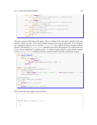 14.5. A TIC-TAC-TOE EXAMPLE 137
for c in range(3):
if self.B[0][c]==self.B[1][c]==self.B[2][c]!=0:
return self.B[0][c]
for r in range(3):
if self.B[r][0]==self.B[r][1]==self.B[r][2]!=0:
return self.B[r][0]
if self.B[0][0]==self.B[1][1]==self.B[2][2]!=0:
return self.B[0][0]
if self.B[2][0]==self.B[1][1]==self.B[0][2]!=0:
return self.B[2][0]
if self.get_open_spots()==[]:
return 0
return -1
This class consists of the logic of the game. There is nothing in the class that is specific to the user
interface. Below we have a text-based interface using print and input statements. If we decide to
use a graphical interface, we can use the Tic_tac_toe class without having to change anything
about it. Note that the get_open_spots method is not used by this program. It is useful, however,
if you want to implement a computer player. A simple computer player would call that method
and use random.choice method to choose a random element from the returned list of spots.
def print_board():
chars = ['-', 'X', 'O']
for r in range(3):
for c in range(3):
print(chars[game.B[r][c]], end=' ')
print()
game = tic_tac_toe()
while game.check_for_winner()==-1:
print_board()
r,c = eval(input('Enter spot, player ' + str(game.player) + ': '))
game.make_move(r,c)
print_board()
x = game.check_for_winner()
if x==0:
print(It's a draw.)
else:
print('Player', x, 'wins!')
Here is what the first couple of turns look like:
- - -
- - -
- - -
Enter spot, player 1: 1,1
- - -
- X -
- - -
 